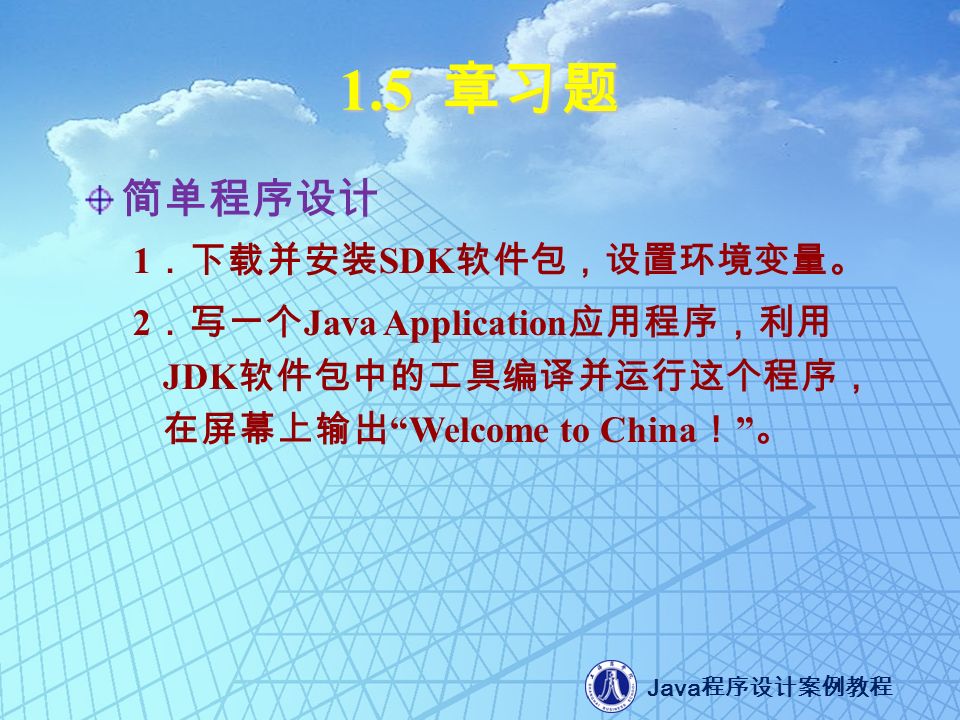 Java 程序设计案例教程 1.5 章习题 简单程序设计 1 ．下载并安装 SDK 软件包，设置环境变量。 2 ．写一个 Java Application 应用程序，利用 JDK 软件包中的工具编译并运行这个程序， 在屏幕上输出 Welcome to China ！ 。