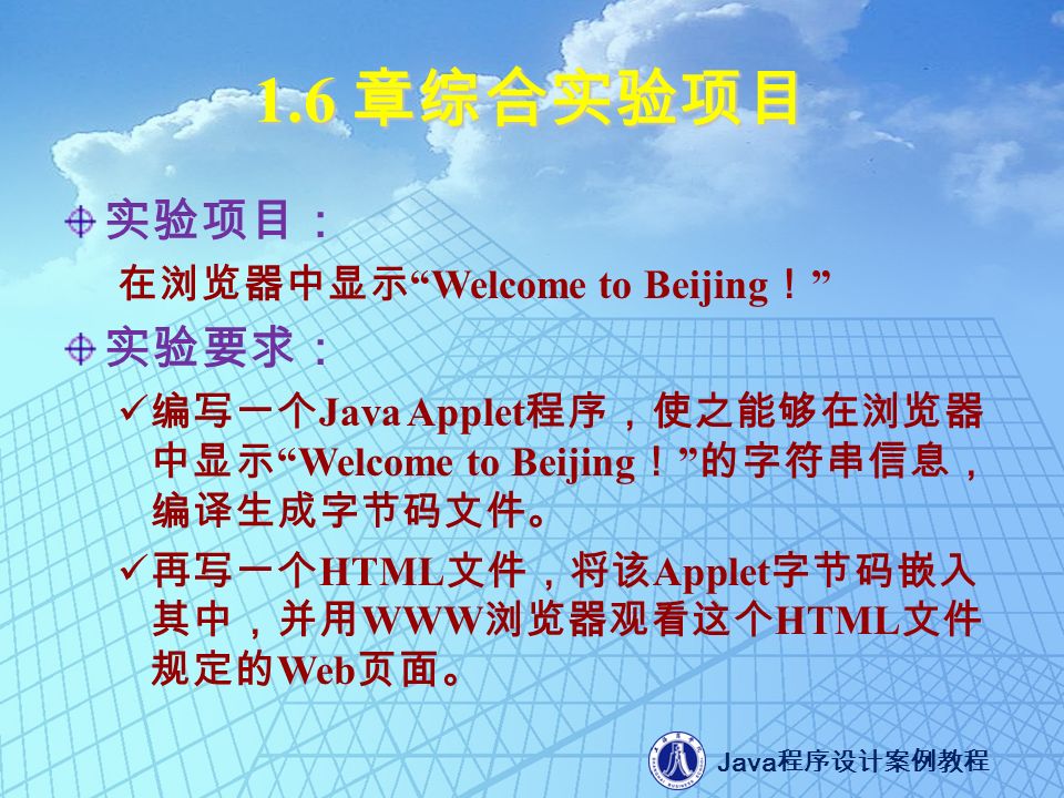 Java 程序设计案例教程 1.6 章综合实验项目 实验项目： 在浏览器中显示 Welcome to Beijing ！ 实验要求： 编写一个 Java Applet 程序，使之能够在浏览器 中显示 Welcome to Beijing ！ 的字符串信息， 编译生成字节码文件。 再写一个 HTML 文件，将该 Applet 字节码嵌入 其中，并用 WWW 浏览器观看这个 HTML 文件 规定的 Web 页面。