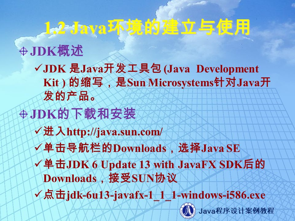 Java 程序设计案例教程 1.2 Java 环境的建立与使用 JDK 概述 JDK 是 Java 开发工具包 (Java Development Kit ) 的缩写，是 Sun Microsystems 针对 Java 开 发的产品。 JDK 的下载和安装 进入   单击导航栏的 Downloads ，选择 Java SE 单击 JDK 6 Update 13 with JavaFX SDK 后的 Downloads ，接受 SUN 协议 点击 jdk-6u13-javafx-1_1_1-windows-i586.exe
