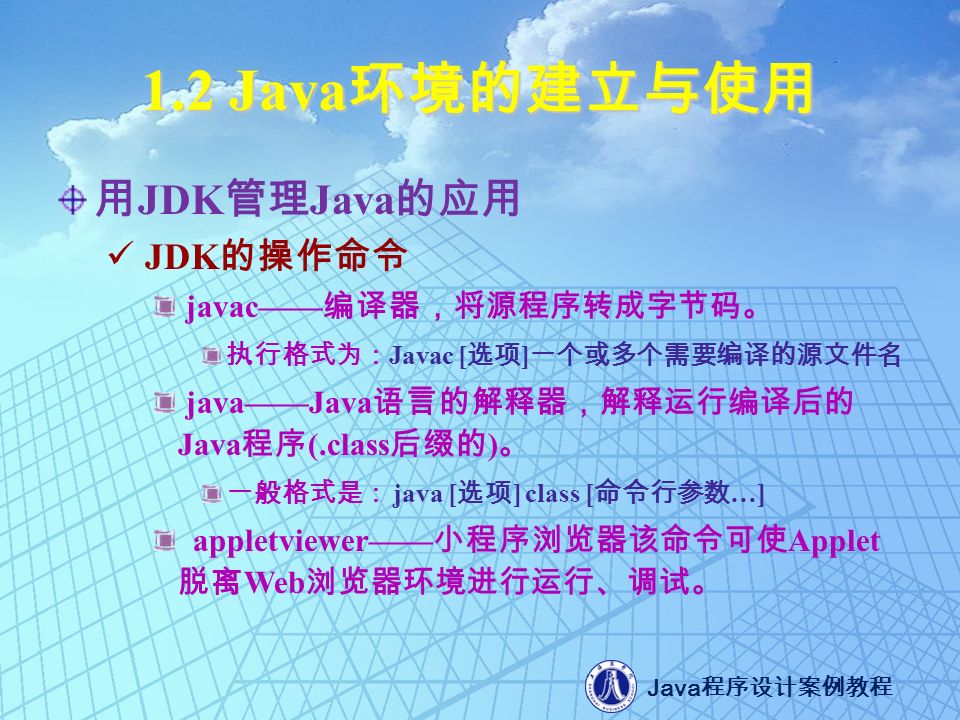 1.2 Java 环境的建立与使用 用 JDK 管理 Java 的应用 JDK 的操作命令 javac—— 编译器，将源程序转成字节码。 执行格式为： Javac [ 选项 ] 一个或多个需要编译的源文件名 java——Java 语言的解释器，解释运行编译后的 Java 程序 (.class 后缀的 ) 。 一般格式是： java [ 选项 ] class [ 命令行参数 …] appletviewer—— 小程序浏览器该命令可使 Applet 脱离 Web 浏览器环境进行运行、调试。