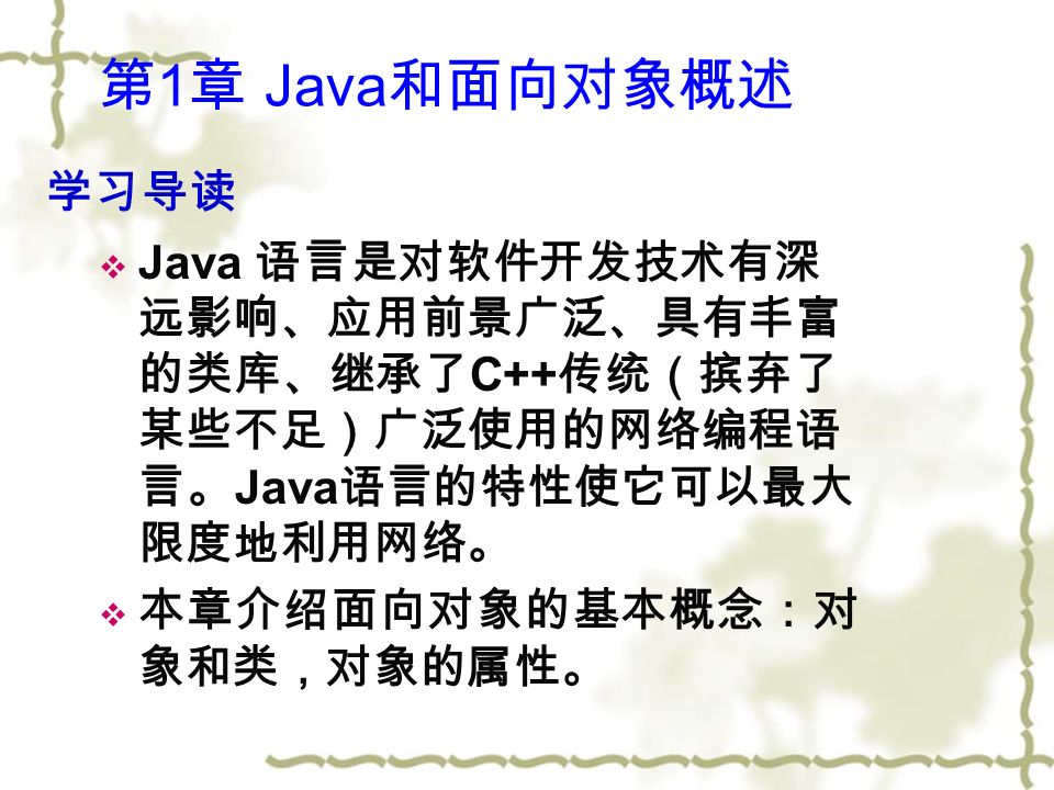  Java 语言是对软件开发技术有深 远影响、应用前景广泛、具有丰富 的类库、继承了 C++ 传统（摈弃了 某些不足）广泛使用的网络编程语 言。 Java 语言的特性使它可以最大 限度地利用网络。  本章介绍面向对象的基本概念：对 象和类，对象的属性。 学习导读 第 1 章 Java 和面向对象概述