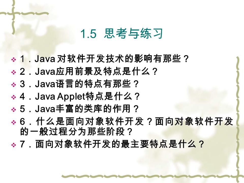 1.5 思考与练习  1 ． Java 对软件开发技术的影响有那些？  2 ． Java 应用前景及特点是什么？  3 ． Java 语言的特点有那些？  4 ． Java Applet 特点是什么？  5 ． Java 丰富的类库的作用？  6 ．什么是面向对象软件开发？面向对象软件开发 的一般过程分为那些阶段？  7 ．面向对象软件开发的最主要特点是什么？