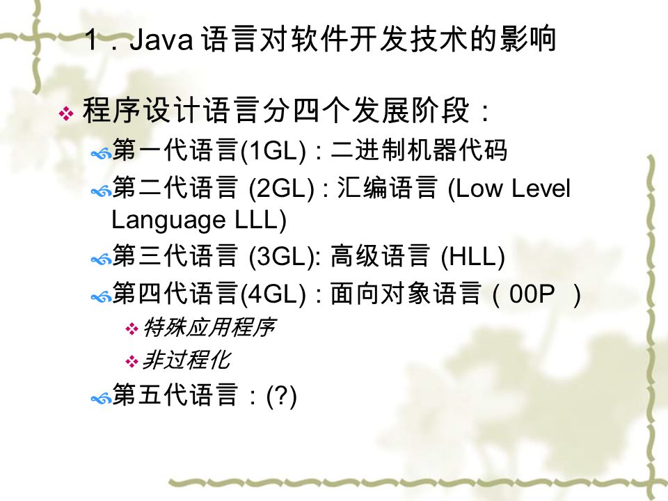 1 ． Java 语言对软件开发技术的影响  程序设计语言分四个发展阶段：  第一代语言 (1GL) : 二进制机器代码  第二代语言 (2GL) : 汇编语言 (Low Level Language LLL)  第三代语言 (3GL): 高级语言 (HLL)  第四代语言 (4GL) : 面向对象语言（ 00P ）  特殊应用程序  非过程化  第五代语言： ( )