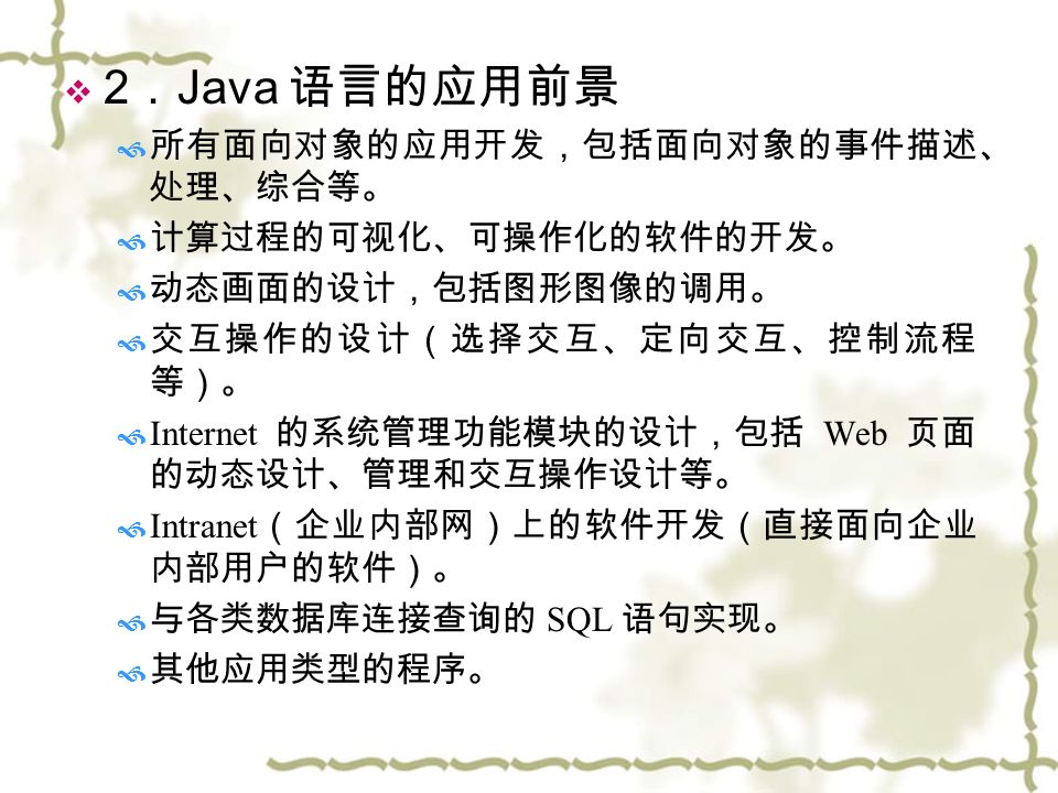  2 ． Java 语言的应用前景  所有面向对象的应用开发，包括面向对象的事件描述、 处理、综合等。  计算过程的可视化、可操作化的软件的开发。  动态画面的设计，包括图形图像的调用。  交互操作的设计（选择交互、定向交互、控制流程 等）。  Internet 的系统管理功能模块的设计，包括 Web 页面 的动态设计、管理和交互操作设计等。  Intranet （企业内部网）上的软件开发（直接面向企业 内部用户的软件）。  与各类数据库连接查询的 SQL 语句实现。  其他应用类型的程序。