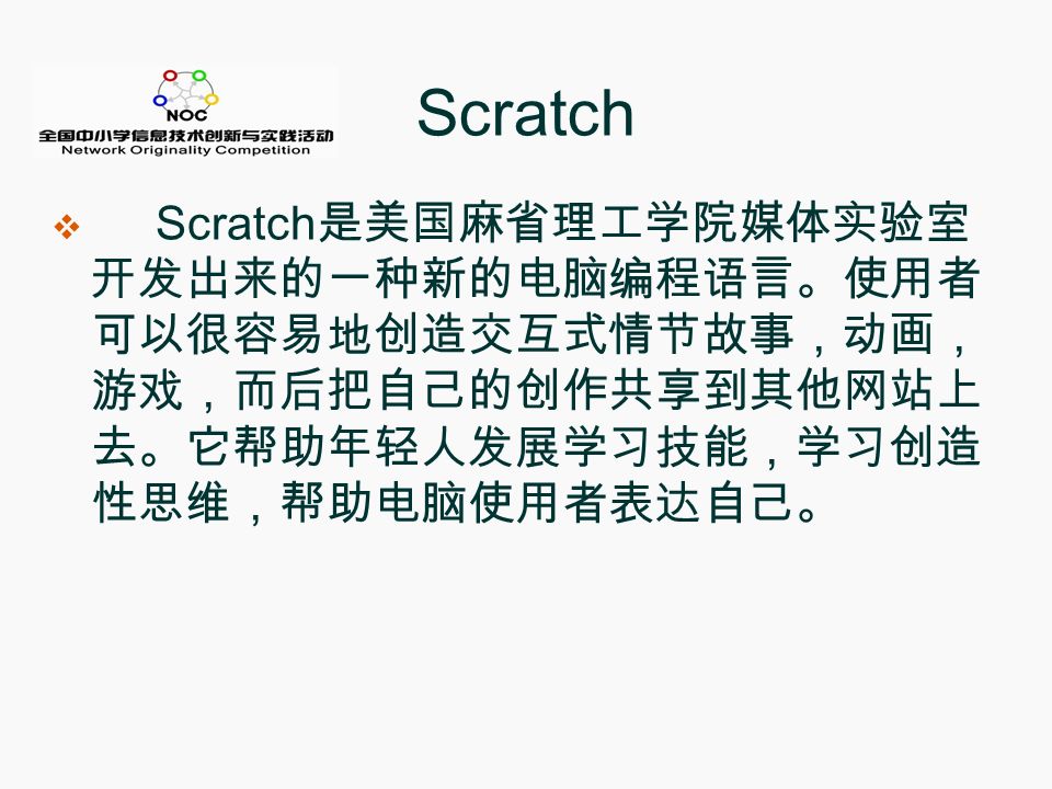 Scratch  Scratch 是美国麻省理工学院媒体实验室 开发出来的一种新的电脑编程语言。使用者 可以很容易地创造交互式情节故事，动画， 游戏，而后把自己的创作共享到其他网站上 去。它帮助年轻人发展学习技能，学习创造 性思维，帮助电脑使用者表达自己。