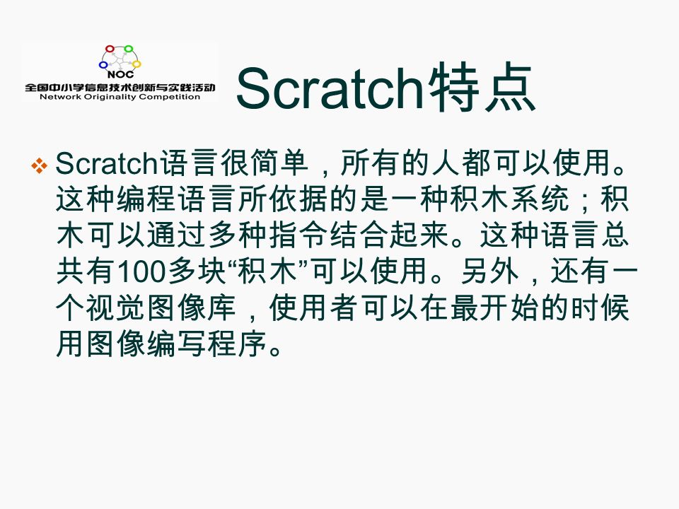 Scratch 特点  Scratch 语言很简单，所有的人都可以使用。 这种编程语言所依据的是一种积木系统；积 木可以通过多种指令结合起来。这种语言总 共有 100 多块 积木 可以使用。另外，还有一 个视觉图像库，使用者可以在最开始的时候 用图像编写程序。