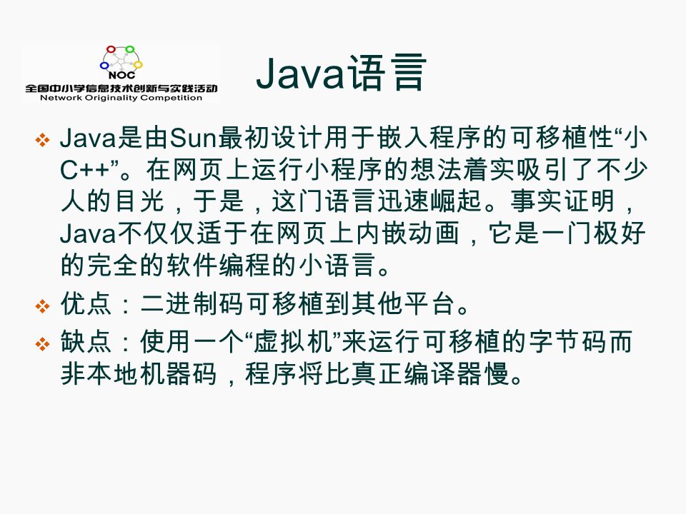 Java 语言  Java 是由 Sun 最初设计用于嵌入程序的可移植性 小 C++ 。在网页上运行小程序的想法着实吸引了不少 人的目光，于是，这门语言迅速崛起。事实证明， Java 不仅仅适于在网页上内嵌动画，它是一门极好 的完全的软件编程的小语言。  优点：二进制码可移植到其他平台。  缺点：使用一个 虚拟机 来运行可移植的字节码而 非本地机器码，程序将比真正编译器慢。