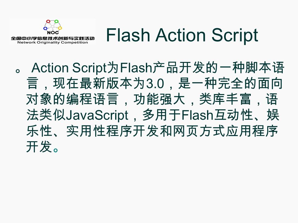 Flash Action Script 。 Action Script 为 Flash 产品开发的一种脚本语 言，现在最新版本为 3.0 ，是一种完全的面向 对象的编程语言，功能强大，类库丰富，语 法类似 JavaScript ，多用于 Flash 互动性、娱 乐性、实用性程序开发和网页方式应用程序 开发。