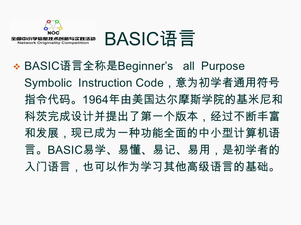 BASIC 语言  BASIC 语言全称是 Beginner’s all Purpose Symbolic Instruction Code ，意为初学者通用符号 指令代码。 1964 年由美国达尔摩斯学院的基米尼和 科茨完成设计并提出了第一个版本，经过不断丰富 和发展，现已成为一种功能全面的中小型计算机语 言。 BASIC 易学、易懂、易记、易用，是初学者的 入门语言，也可以作为学习其他高级语言的基础。