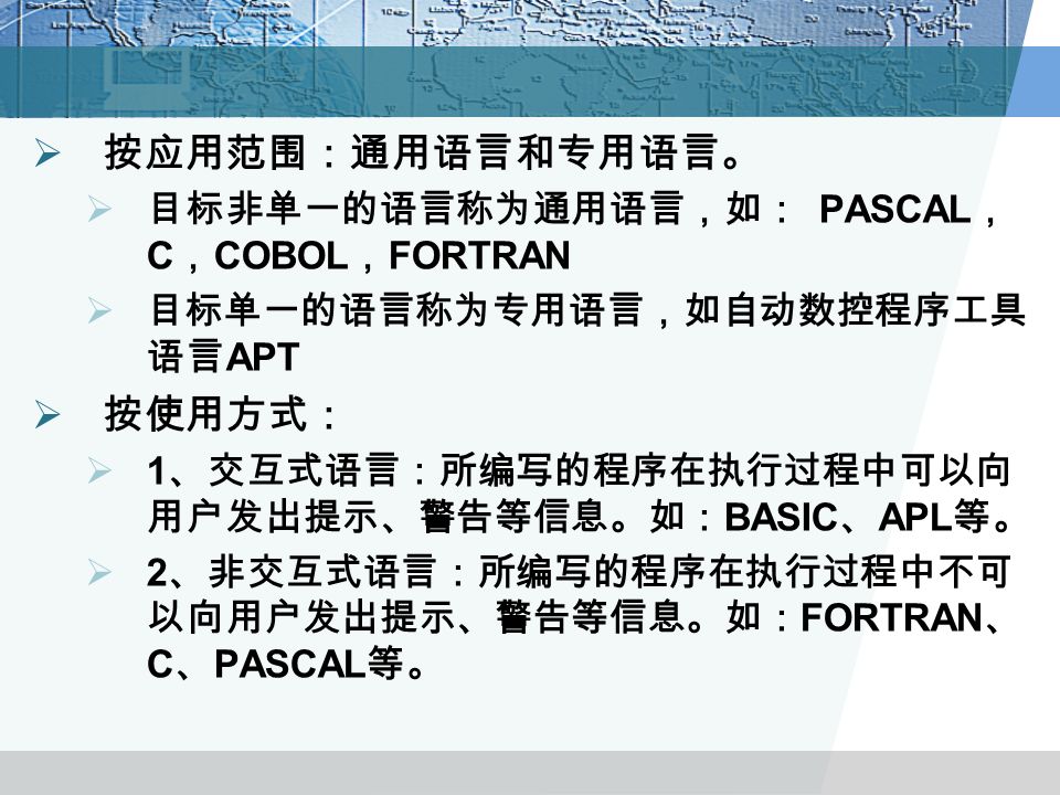  按应用范围：通用语言和专用语言。  目标非单一的语言称为通用语言，如： PASCAL ， C ， COBOL ， FORTRAN  目标单一的语言称为专用语言，如自动数控程序工具 语言 APT  按使用方式：  1 、交互式语言：所编写的程序在执行过程中可以向 用户发出提示、警告等信息。如： BASIC 、 APL 等。  2 、非交互式语言：所编写的程序在执行过程中不可 以向用户发出提示、警告等信息。如： FORTRAN 、 C 、 PASCAL 等。