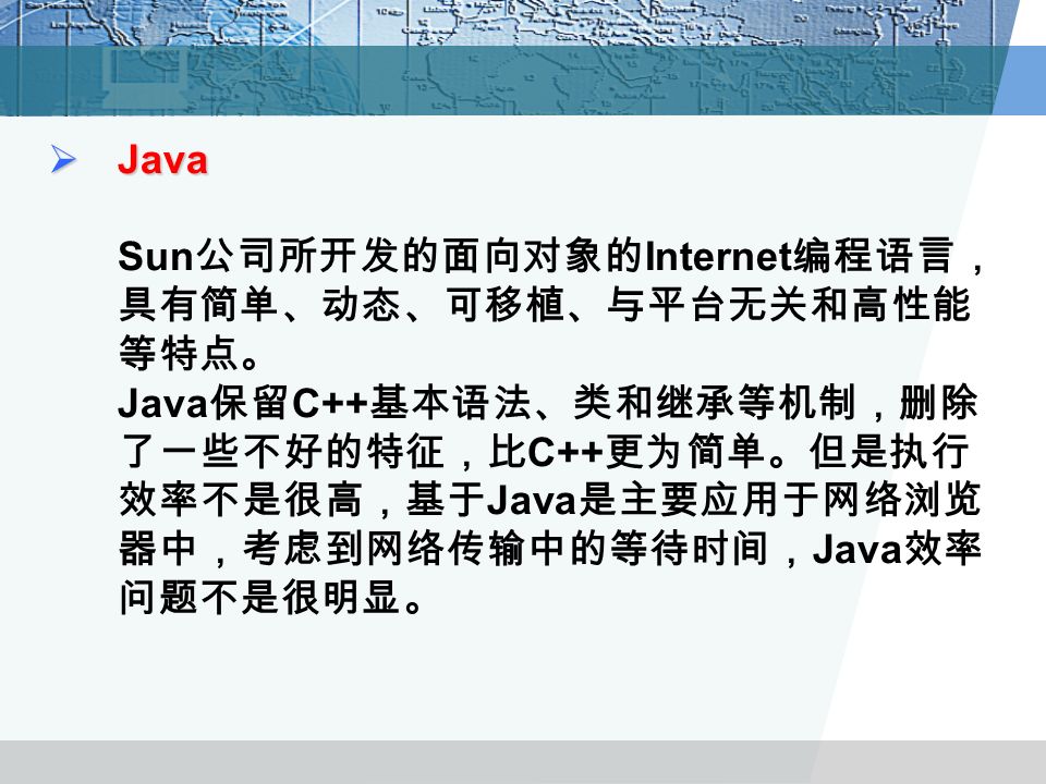  Java  Java Sun 公司所开发的面向对象的 Internet 编程语言， 具有简单、动态、可移植、与平台无关和高性能 等特点。 Java 保留 C++ 基本语法、类和继承等机制，删除 了一些不好的特征，比 C++ 更为简单。但是执行 效率不是很高，基于 Java 是主要应用于网络浏览 器中，考虑到网络传输中的等待时间， Java 效率 问题不是很明显。