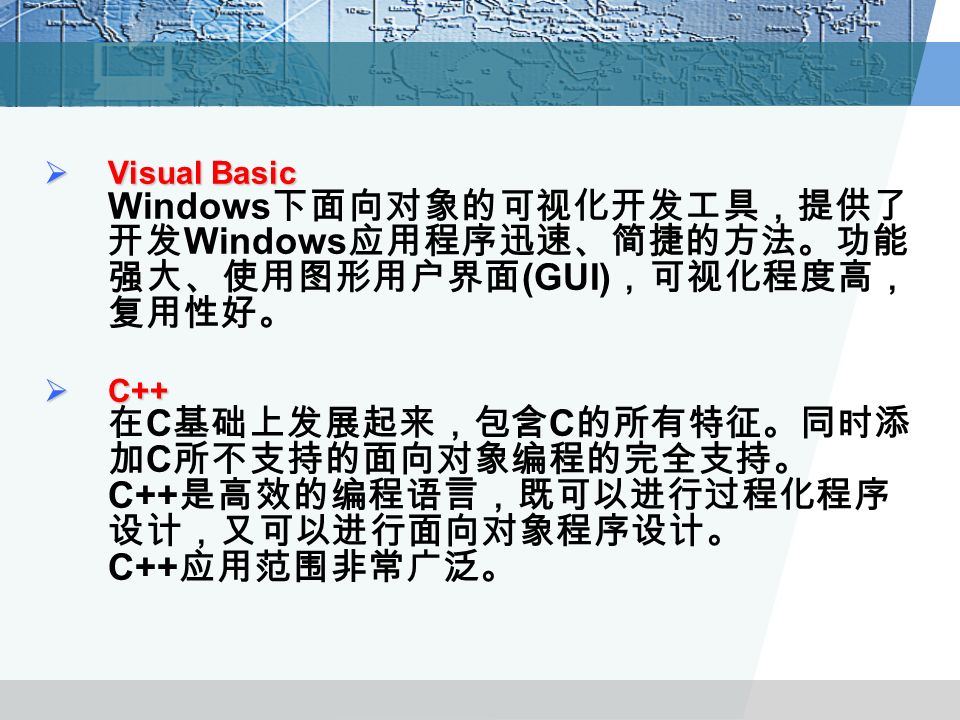  Visual Basic  Visual Basic Windows 下面向对象的可视化开发工具，提供了 开发 Windows 应用程序迅速、简捷的方法。功能 强大、使用图形用户界面 (GUI) ，可视化程度高， 复用性好。  C++  C++ 在 C 基础上发展起来，包含 C 的所有特征。同时添 加 C 所不支持的面向对象编程的完全支持。 C++ 是高效的编程语言，既可以进行过程化程序 设计，又可以进行面向对象程序设计。 C++ 应用范围非常广泛。