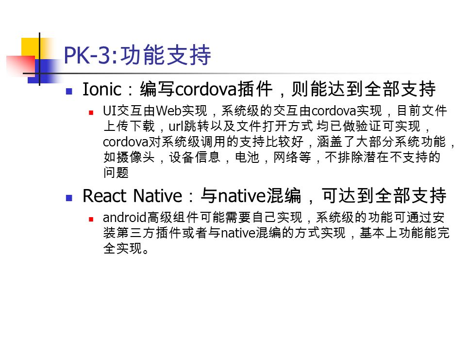 PK-3: 功能支持 Ionic ：编写 cordova 插件，则能达到全部支持 UI 交互由 Web 实现，系统级的交互由 cordova 实现，目前文件 上传下载， url 跳转以及文件打开方式 均已做验证可实现， cordova 对系统级调用的支持比较好，涵盖了大部分系统功能， 如摄像头，设备信息，电池，网络等，不排除潜在不支持的 问题 React Native ：与 native 混编，可达到全部支持 android 高级组件可能需要自己实现，系统级的功能可通过安 装第三方插件或者与 native 混编的方式实现，基本上功能能完 全实现。