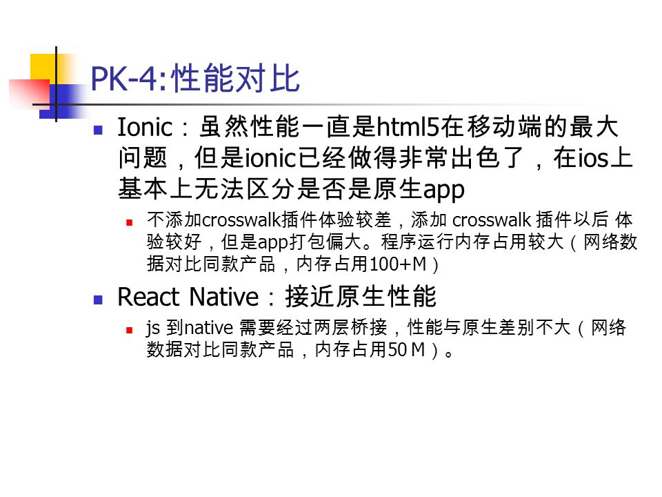 PK-4: 性能对比 Ionic ：虽然性能一直是 html5 在移动端的最大 问题，但是 ionic 已经做得非常出色了，在 ios 上 基本上无法区分是否是原生 app 不添加 crosswalk 插件体验较差，添加 crosswalk 插件以后 体 验较好，但是 app 打包偏大。程序运行内存占用较大（网络数 据对比同款产品，内存占用 100+M ） React Native ：接近原生性能 js 到 native 需要经过两层桥接，性能与原生差别不大（网络 数据对比同款产品，内存占用 50 M ）。