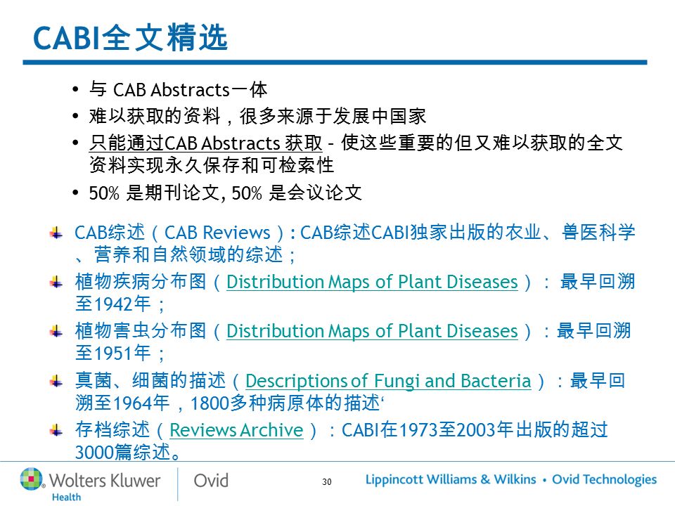30 CABI 全文精选 与 CAB Abstracts 一体 难以获取的资料，很多来源于发展中国家 只能通过 CAB Abstracts 获取 – 使这些重要的但又难以获取的全文 资料实现永久保存和可检索性 50% 是期刊论文, 50% 是会议论文 CAB 综述（ CAB Reviews ） : CAB 综述 CABI 独家出版的农业、兽医科学 、营养和自然领域的综述； 植物疾病分布图（ Distribution Maps of Plant Diseases ）： 最早回溯 至 1942 年； Distribution Maps of Plant Diseases 植物害虫分布图（ Distribution Maps of Plant Diseases ）：最早回溯 至 1951 年； Distribution Maps of Plant Diseases 真菌、细菌的描述（ Descriptions of Fungi and Bacteria ）：最早回 溯至 1964 年， 1800 多种病原体的描述 ‘ Descriptions of Fungi and Bacteria 存档综述（ Reviews Archive ）： CABI 在 1973 至 2003 年出版的超过 3000 篇综述。 Reviews Archive
