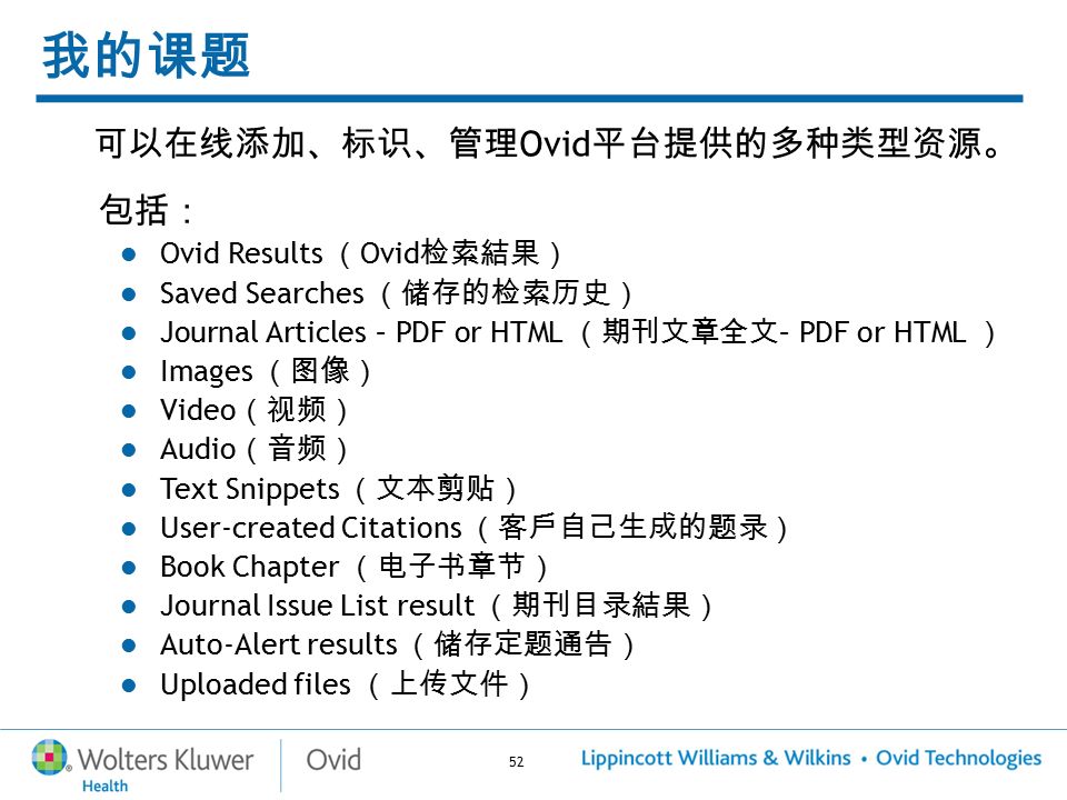 52 我的课题 可以在线添加、标识、管理 Ovid 平台提供的多种类型资源。 包括： Ovid Results （ Ovid 检索結果） Saved Searches （储存的检索历史） Journal Articles – PDF or HTML （期刊文章全文 – PDF or HTML ） Images （图像） Video （视频） Audio （音频） Text Snippets （文本剪贴） User-created Citations （客戶自己生成的题录） Book Chapter （电子书章节） Journal Issue List result （期刊目录結果） Auto-Alert results （储存定题通告） Uploaded files （上传文件）