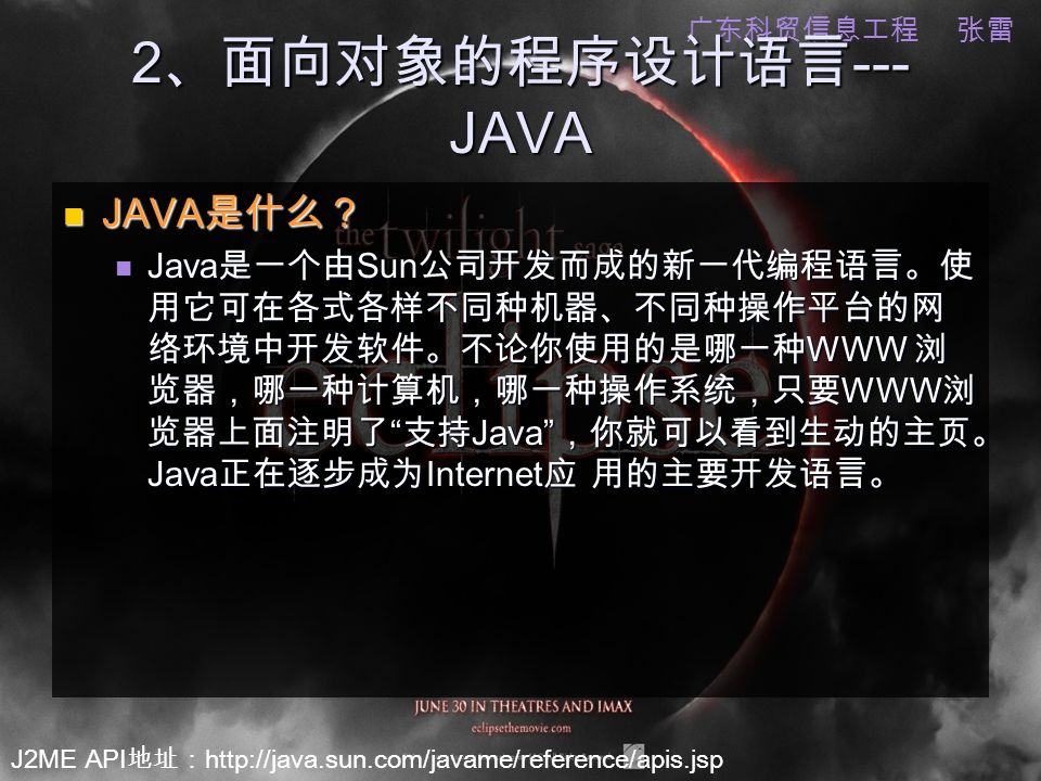 J2ME API 地址：   广东科贸信息工程 张雷 2 、面向对象的程序设计语言 --- JAVA JAVA 是什么？ JAVA 是什么？ Java 是一个由 Sun 公司开发而成的新一代编程语言。使 用它可在各式各样不同种机器、不同种操作平台的网 络环境中开发软件。不论你使用的是哪一种 WWW 浏 览器，哪一种计算机，哪一种操作系统，只要 WWW 浏 览器上面注明了 支持 Java ，你就可以看到生动的主页。 Java 正在逐步成为 Internet 应 用的主要开发语言。 Java 是一个由 Sun 公司开发而成的新一代编程语言。使 用它可在各式各样不同种机器、不同种操作平台的网 络环境中开发软件。不论你使用的是哪一种 WWW 浏 览器，哪一种计算机，哪一种操作系统，只要 WWW 浏 览器上面注明了 支持 Java ，你就可以看到生动的主页。 Java 正在逐步成为 Internet 应 用的主要开发语言。
