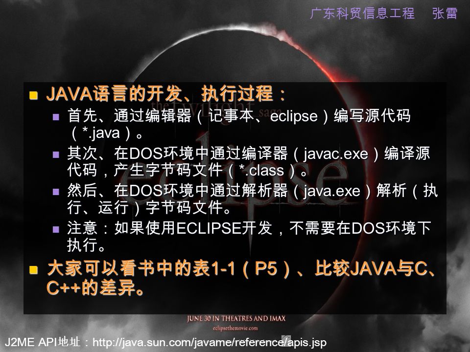 J2ME API 地址：   广东科贸信息工程 张雷 JAVA 语言的开发、执行过程： JAVA 语言的开发、执行过程： 首先、通过编辑器（记事本、 eclipse ）编写源代码 （ *.java ）。 首先、通过编辑器（记事本、 eclipse ）编写源代码 （ *.java ）。 其次、在 DOS 环境中通过编译器（ javac.exe ）编译源 代码，产生字节码文件（ *.class ）。 其次、在 DOS 环境中通过编译器（ javac.exe ）编译源 代码，产生字节码文件（ *.class ）。 然后、在 DOS 环境中通过解析器（ java.exe ）解析（执 行、运行）字节码文件。 然后、在 DOS 环境中通过解析器（ java.exe ）解析（执 行、运行）字节码文件。 注意：如果使用 ECLIPSE 开发，不需要在 DOS 环境下 执行。 注意：如果使用 ECLIPSE 开发，不需要在 DOS 环境下 执行。 大家可以看书中的表 1-1 （ P5 ）、比较 JAVA 与 C 、 C++ 的差异。 大家可以看书中的表 1-1 （ P5 ）、比较 JAVA 与 C 、 C++ 的差异。