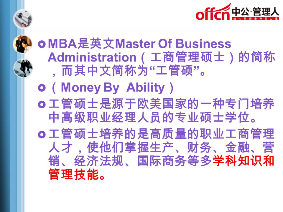  MBA 是英文 Master Of Business Administration （工商管理硕士）的简称 ，而其中文简称为 工管硕 。  （ Money By Ability ）  工管硕士是源于欧美国家的一种专门培养 中高级职业经理人员的专业硕士学位。  工管硕士培养的是高质量的职业工商管理 人才，使他们掌握生产、财务、金融、营 销、经济法规、国际商务等多学科知识和 管理技能。
