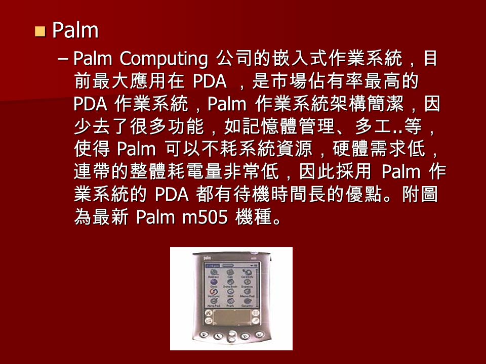 Palm Palm –Palm Computing 公司的嵌入式作業系統，目 前最大應用在 PDA ，是市場佔有率最高的 PDA 作業系統， Palm 作業系統架構簡潔，因 少去了很多功能，如記憶體管理、多工..