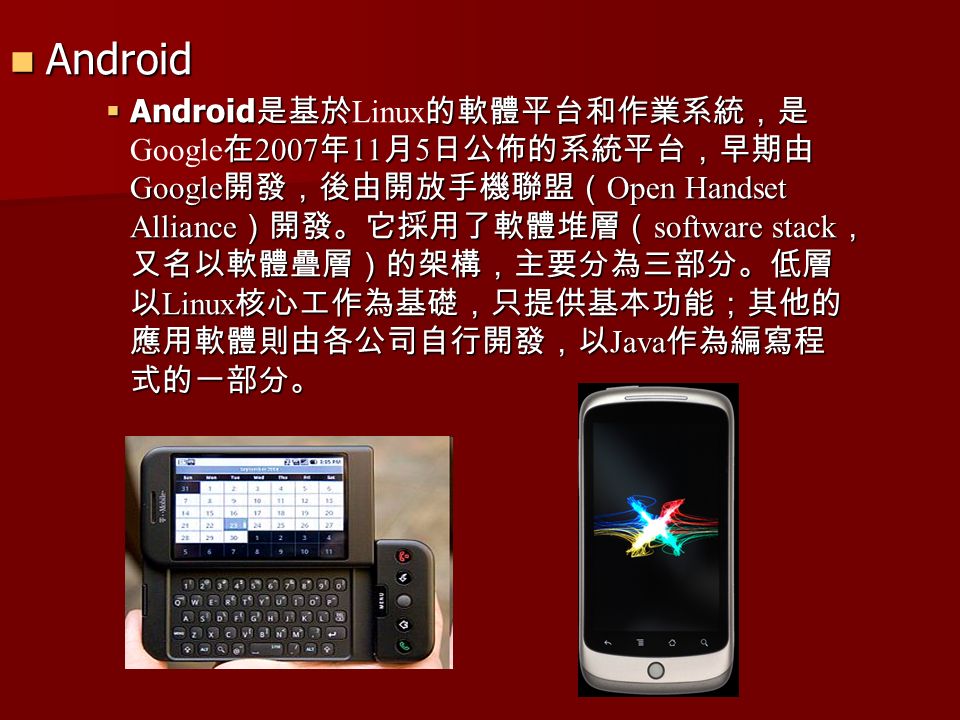 Android Android  Android 是基於的軟體平台和作業系統，是 在 2007 年 11 月 5 日公佈的系統平台，早期由 Google 開發，後由開放手機聯盟（ Open Handset Alliance ）開發。它採用了軟體堆層（ software stack ， 又名以軟體疊層）的架構，主要分為三部分。低層 以 Linux 核心工作為基礎，只提供基本功能；其他的 應用軟體則由各公司自行開發，以 Java 作為編寫程 式的一部分。  Android 是基於 Linux 的軟體平台和作業系統，是 Google 在 2007 年 11 月 5 日公佈的系統平台，早期由 Google 開發，後由開放手機聯盟（ Open Handset Alliance ）開發。它採用了軟體堆層（ software stack ， 又名以軟體疊層）的架構，主要分為三部分。低層 以 Linux 核心工作為基礎，只提供基本功能；其他的 應用軟體則由各公司自行開發，以 Java 作為編寫程 式的一部分。