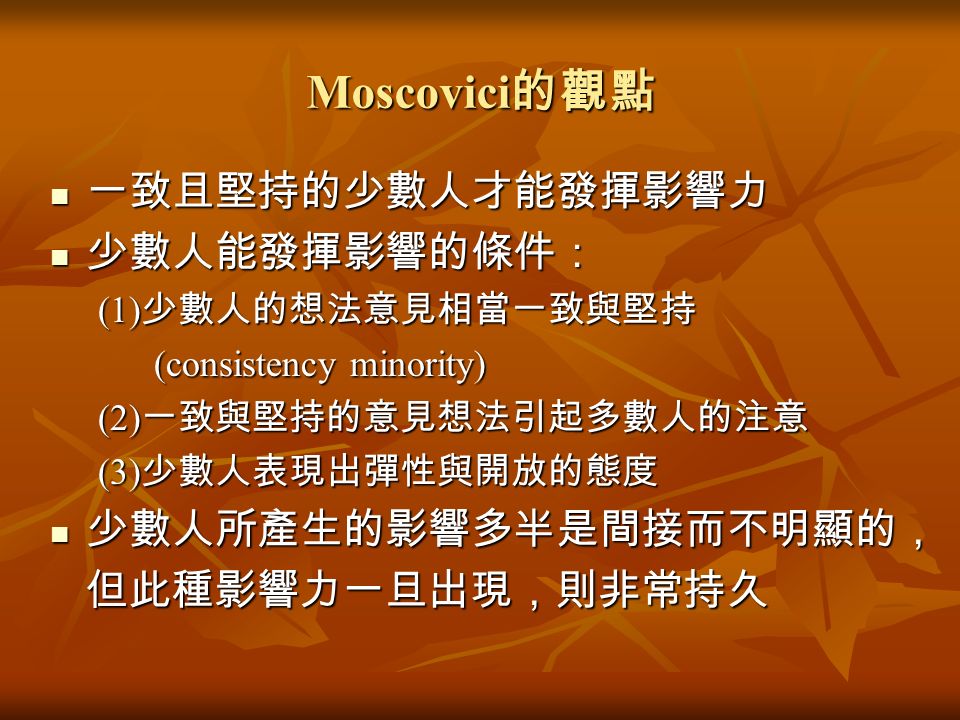 Moscovici 的觀點 一致且堅持的少數人才能發揮影響力 一致且堅持的少數人才能發揮影響力 少數人能發揮影響的條件： 少數人能發揮影響的條件： (1) 少數人的想法意見相當一致與堅持 (consistency minority) (consistency minority) (2) 一致與堅持的意見想法引起多數人的注意 (3) 少數人表現出彈性與開放的態度 少數人所產生的影響多半是間接而不明顯的， 少數人所產生的影響多半是間接而不明顯的， 但此種影響力一旦出現，則非常持久 但此種影響力一旦出現，則非常持久