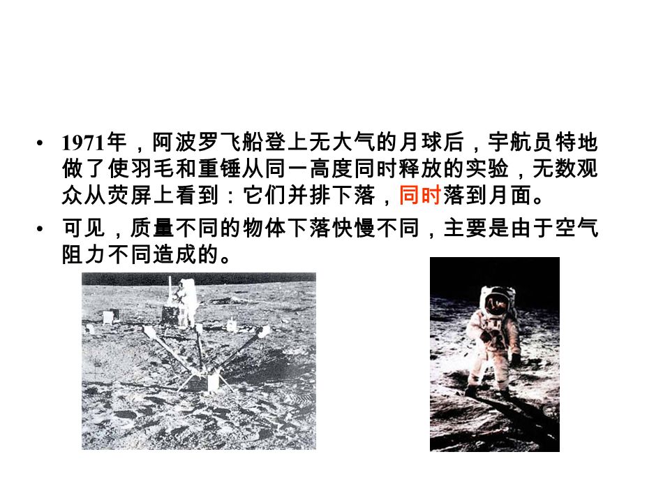1971 年，阿波罗飞船登上无大气的月球后，宇航员特地 做了使羽毛和重锤从同一高度同时释放的实验，无数观 众从荧屏上看到：它们并排下落，同时落到月面。 可见，质量不同的物体下落快慢不同，主要是由于空气 阻力不同造成的。