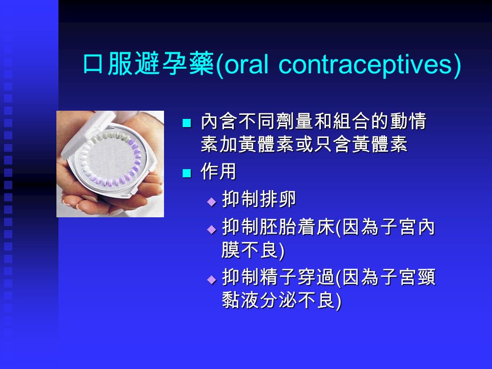 口服避孕藥 (oral contraceptives) 內含不同劑量和組合的動情 素加黃體素或只含黃體素 作用  抑制排卵  抑制胚胎着床 ( 因為子宮內 膜不良 )  抑制精子穿過 ( 因為子宮頸 黏液分泌不良 )