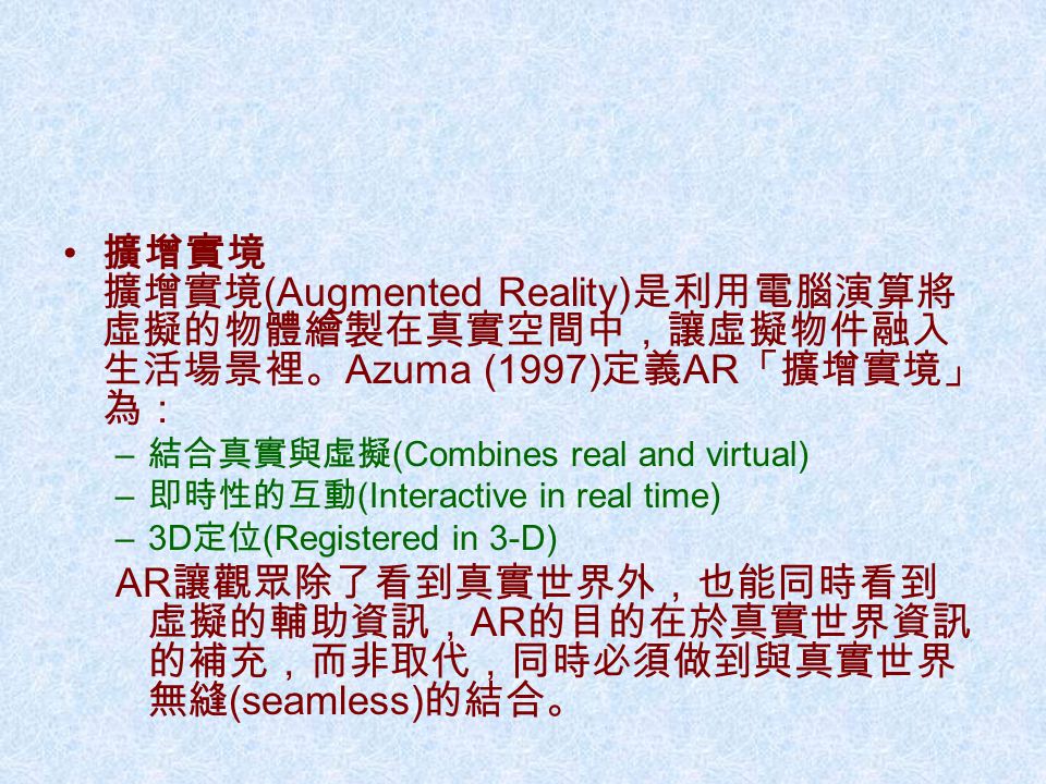 擴增實境 擴增實境 (Augmented Reality) 是利用電腦演算將 虛擬的物體繪製在真實空間中，讓虛擬物件融入 生活場景裡。 Azuma (1997) 定義 AR 「擴增實境」 為： – 結合真實與虛擬 (Combines real and virtual) – 即時性的互動 (Interactive in real time) –3D 定位 (Registered in 3-D) AR 讓觀眾除了看到真實世界外，也能同時看到 虛擬的輔助資訊， AR 的目的在於真實世界資訊 的補充，而非取代，同時必須做到與真實世界 無縫 (seamless) 的結合。