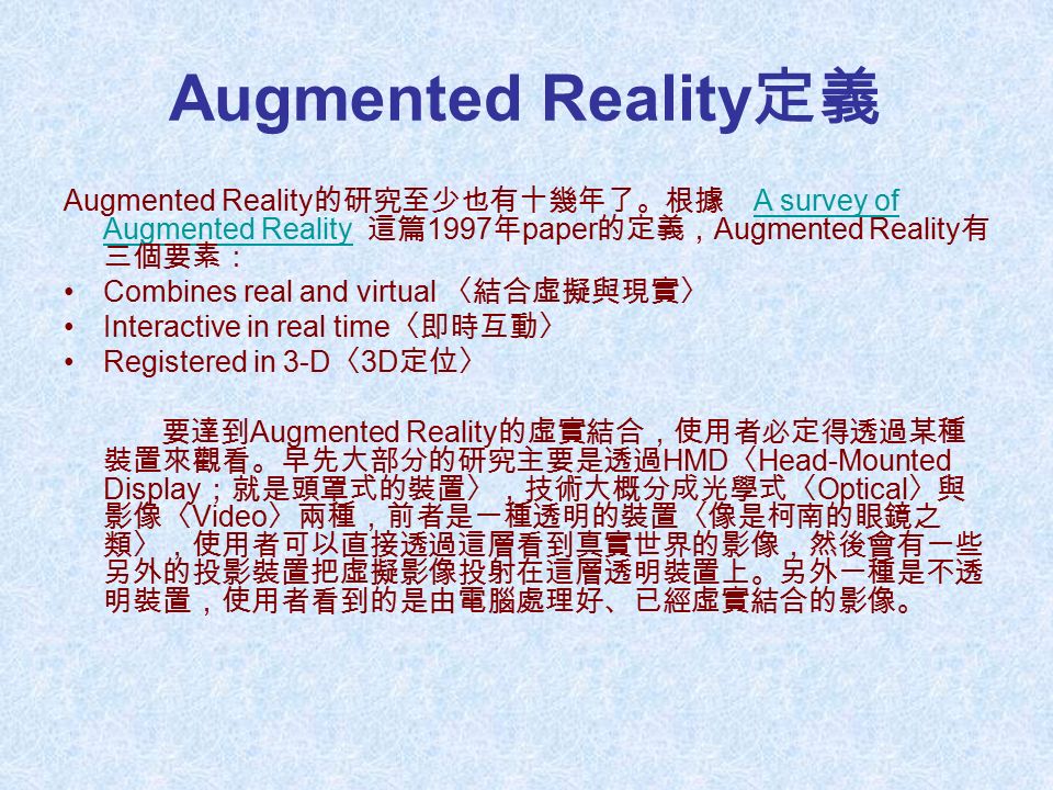 Augmented Reality 定義 Augmented Reality 的研究至少也有十幾年了。根據 A survey of Augmented Reality 這篇 1997 年 paper 的定義， Augmented Reality 有 三個要素：A survey of Augmented Reality Combines real and virtual 〈結合虛擬與現實〉 Interactive in real time 〈即時互動〉 Registered in 3-D 〈 3D 定位〉 要達到 Augmented Reality 的虛實結合，使用者必定得透過某種 裝置來觀看。早先大部分的研究主要是透過 HMD 〈 Head-Mounted Display ；就是頭罩式的裝置〉，技術大概分成光學式〈 Optical 〉與 影像〈 Video 〉兩種，前者是一種透明的裝置〈像是柯南的眼鏡之 類〉，使用者可以直接透過這層看到真實世界的影像，然後會有一些 另外的投影裝置把虛擬影像投射在這層透明裝置上。另外一種是不透 明裝置，使用者看到的是由電腦處理好、已經虛實結合的影像。