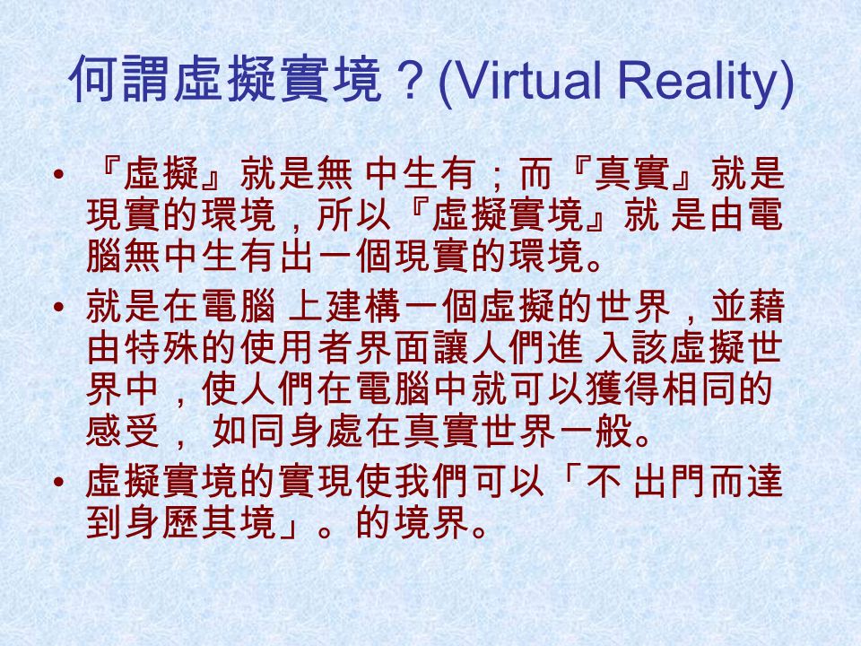 何謂虛擬實境？ (Virtual Reality) 『虛擬』就是無 中生有；而『真實』就是 現實的環境，所以『虛擬實境』就 是由電 腦無中生有出一個現實的環境。 就是在電腦 上建構一個虛擬的世界，並藉 由特殊的使用者界面讓人們進 入該虛擬世 界中，使人們在電腦中就可以獲得相同的 感受， 如同身處在真實世界一般。 虛擬實境的實現使我們可以「不 出門而達 到身歷其境」。的境界。