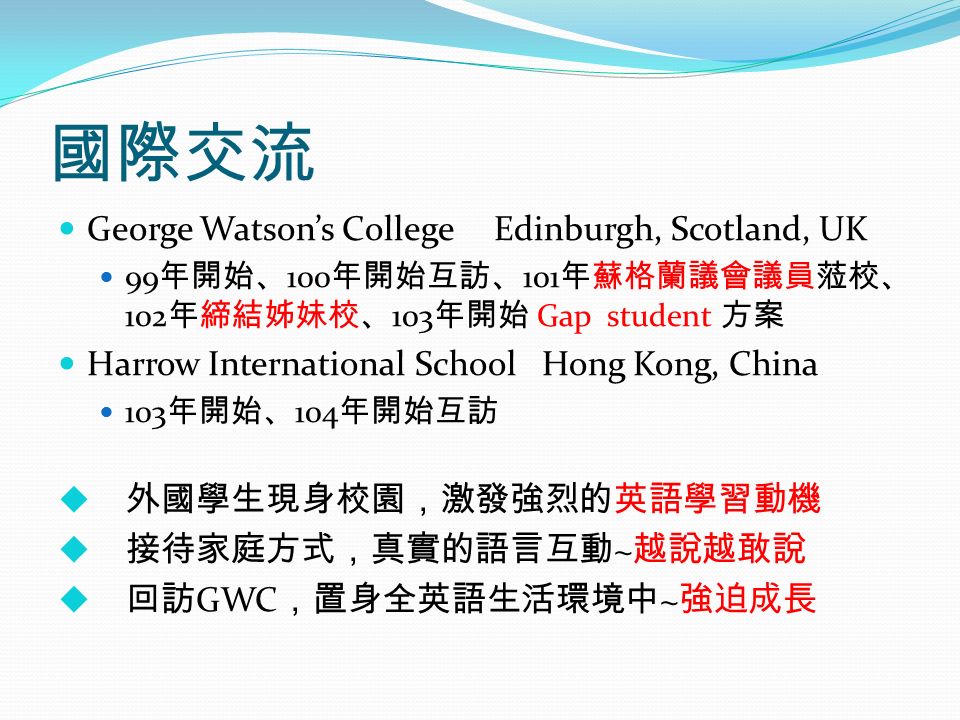 國際交流 George Watson’s College Edinburgh, Scotland, UK 99 年開始、 100 年開始互訪、 101 年蘇格蘭議會議員蒞校、 102 年締結姊妹校、 103 年開始 Gap student 方案 Harrow International School Hong Kong, China 103 年開始、 104 年開始互訪  外國學生現身校園，激發強烈的英語學習動機  接待家庭方式，真實的語言互動 ~ 越說越敢說  回訪 GWC ，置身全英語生活環境中 ~ 強迫成長