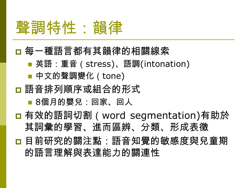 聲調特性：韻律  每一種語言都有其韻律的相關線索 英語：重音（ stress) 、語調 (intonation) 中文的聲調變化（ tone)  語音排列順序或組合的形式 8 個月的嬰兒：回家、回人  有效的語詞切割（ word segmentation) 有助於 其詞彙的學習、進而區辨、分類、形成表徵  目前研究的關注點：語音知覺的敏感度與兒童期 的語言理解與表達能力的關連性