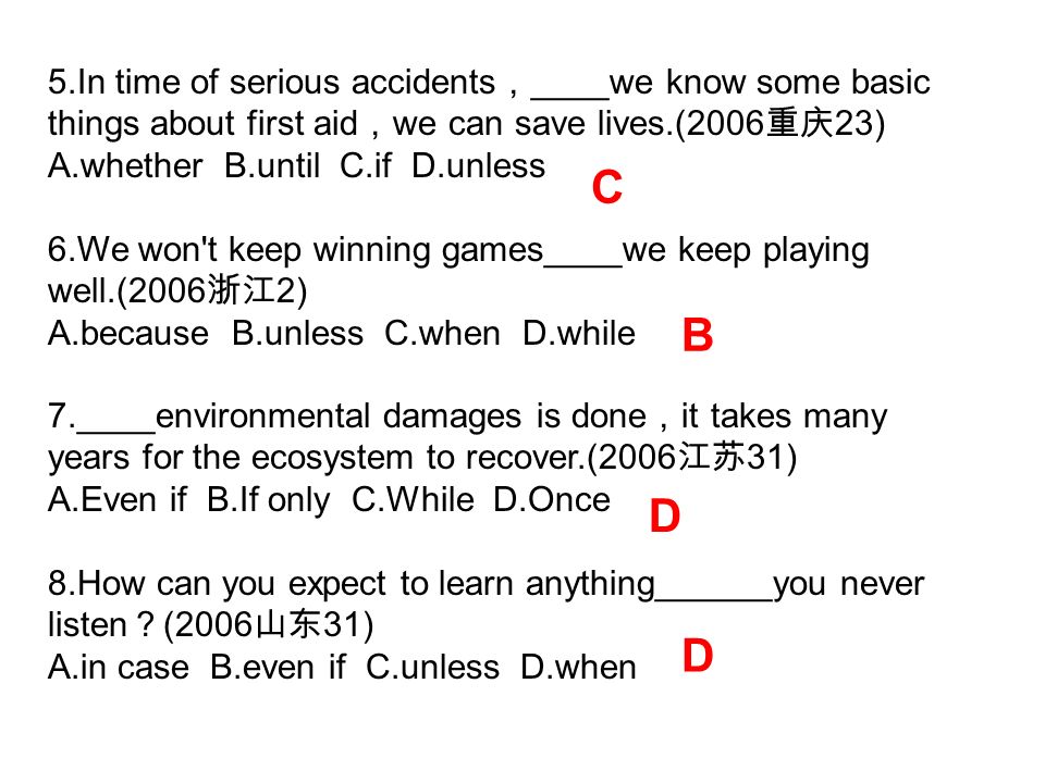 5.In time of serious accidents ， ____we know some basic things about first aid ， we can save lives.(2006 重庆 23) A.whether B.until C.if D.unless 6.We won t keep winning games____we keep playing well.(2006 浙江 2) A.because B.unless C.when D.while 7.____environmental damages is done ， it takes many years for the ecosystem to recover.(2006 江苏 31) A.Even if B.If only C.While D.Once 8.How can you expect to learn anything______you never listen ？ (2006 山东 31) A.in case B.even if C.unless D.when C B D D