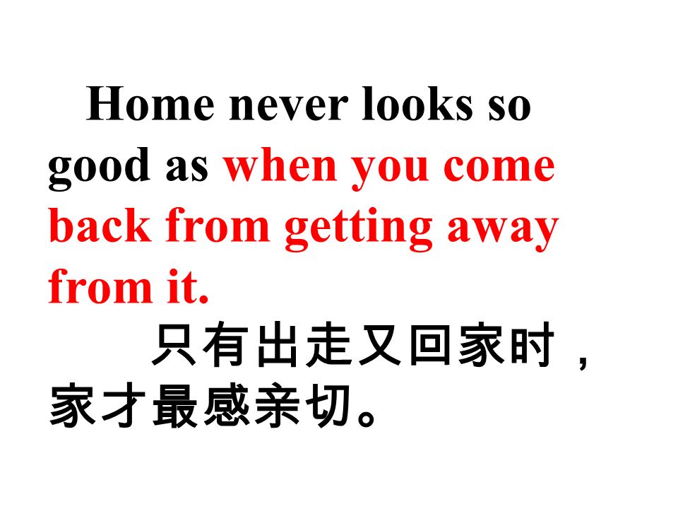 Home never looks so good as when you come back from getting away from it. 只有出走又回家时， 家才最感亲切。