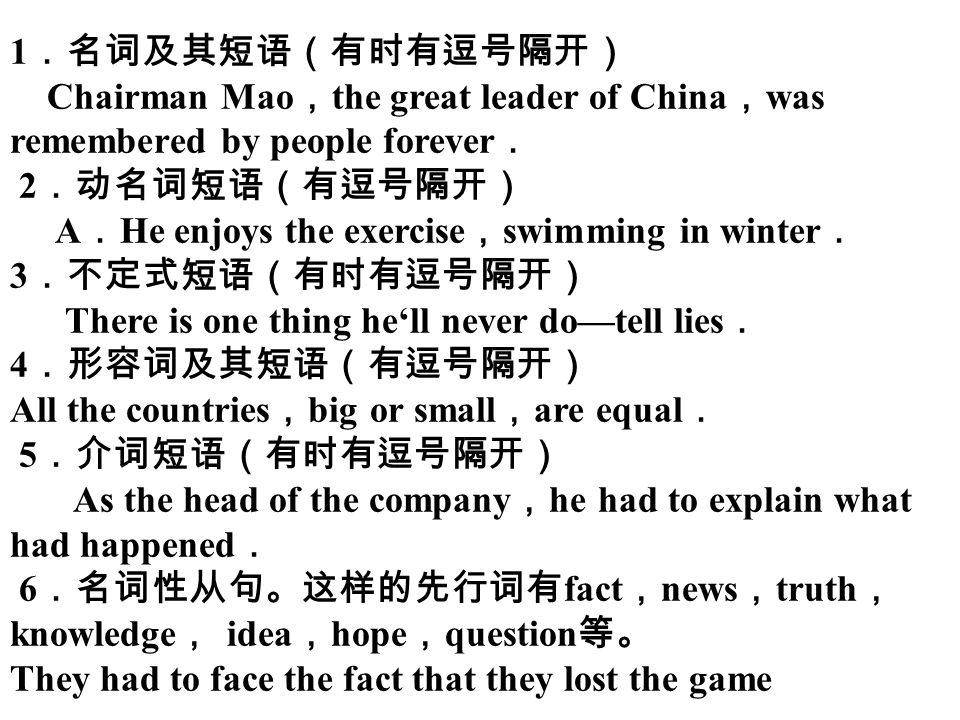 1 ．名词及其短语（有时有逗号隔开） Chairman Mao ， the great leader of China ， was remembered by people forever ． 2 ．动名词短语（有逗号隔开） A ． He enjoys the exercise ， swimming in winter ． 3 ．不定式短语（有时有逗号隔开） There is one thing he‘ll never do—tell lies ． 4 ．形容词及其短语（有逗号隔开） All the countries ， big or small ， are equal ． 5 ．介词短语（有时有逗号隔开） As the head of the company ， he had to explain what had happened ． 6 ．名词性从句。这样的先行词有 fact ， news ， truth ， knowledge ， idea ， hope ， question 等。 They had to face the fact that they lost the game