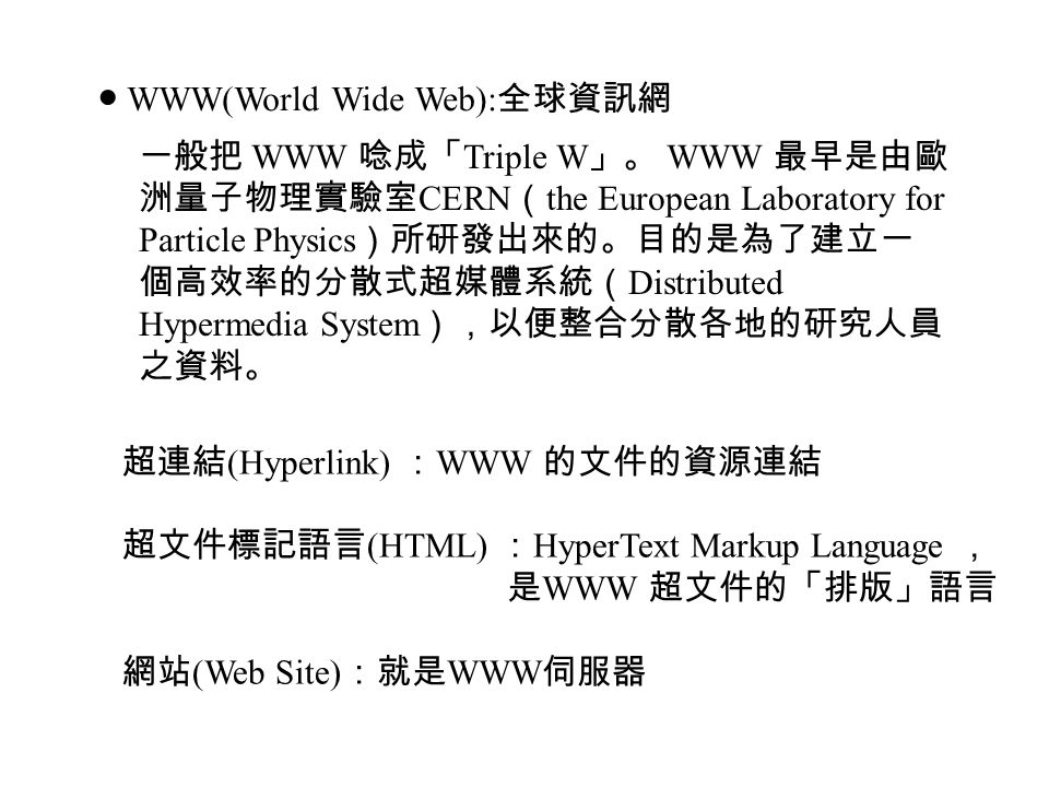 ● WWW(World Wide Web): 全球資訊網 一般把 WWW 唸成「 Triple W 」。 WWW 最早是由歐 洲量子物理實驗室 CERN （ the European Laboratory for Particle Physics ）所研發出來的。目的是為了建立一 個高效率的分散式超媒體系統（ Distributed Hypermedia System ），以便整合分散各地的研究人員 之資料。 超連結 (Hyperlink) ： WWW 的文件的資源連結 超文件標記語言 (HTML) ： HyperText Markup Language ， 是 WWW 超文件的「排版」語言 網站 (Web Site) ：就是 WWW 伺服器
