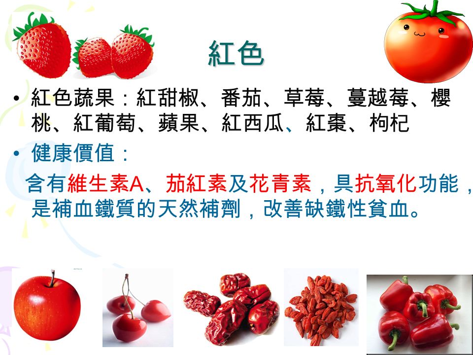 8 紅色蔬果：紅甜椒、番茄、草莓、蔓越莓、櫻 桃、紅葡萄、蘋果、紅西瓜、紅棗、枸杞 健康價值： 含有維生素 A 、茄紅素及花青素，具抗氧化功能， 是補血鐵質的天然補劑，改善缺鐵性貧血。 紅色
