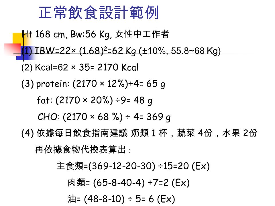 正常飲食設計範例 Ht 168 cm, Bw:56 Kg, 女性中工作者 (1) IBW=22× (1.68) 2 =62 Kg ( ±10%, 55.8~68 Kg) (2) Kcal=62 × 35= 2170 Kcal (3) protein: (2170 × 12%)÷4= 65 g fat: (2170 × 20%) ÷9= 48 g CHO: (2170 × 68 %) ÷ 4= 369 g (4) 依據每日飲食指南建議 奶類 1 杯，蔬菜 4 份，水果 2 份 再依據食物代換表算出 ： 主食類 =( ) ÷15=20 (Ex) 肉類 = ( ) ÷7=2 (Ex) 油 = ( ) ÷ 5= 6 (Ex)
