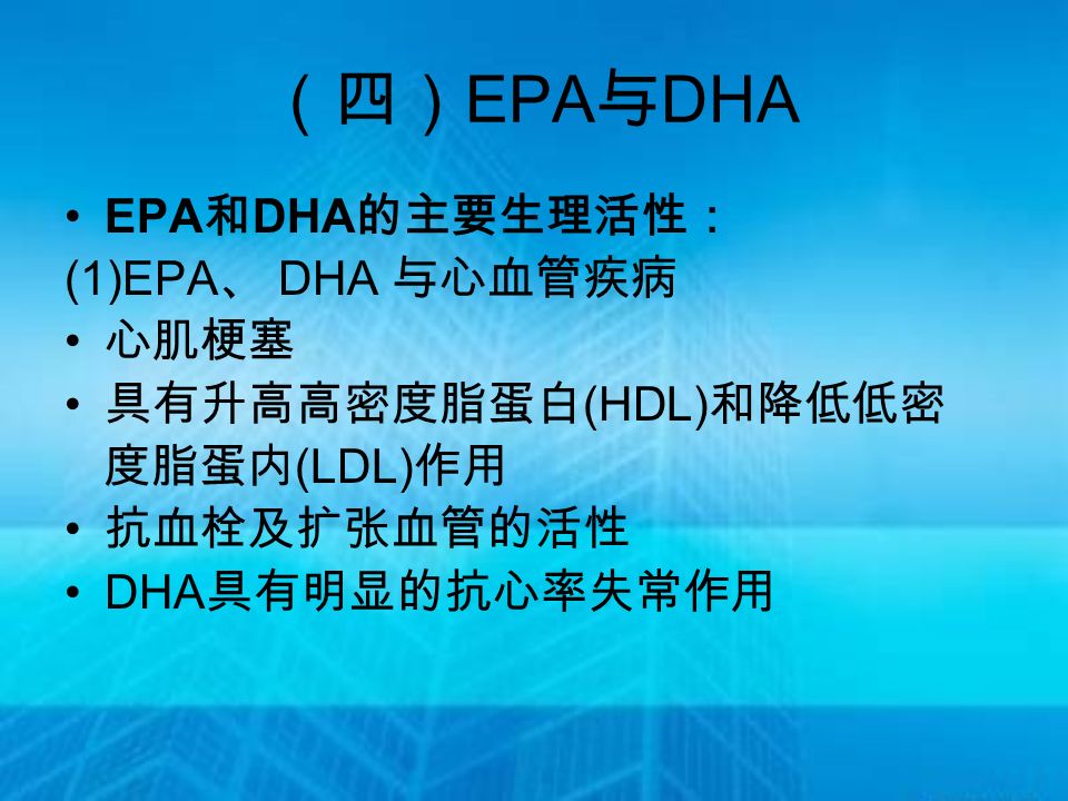 （四） EPA 与 DHA EPA 和 DHA 的主要生理活性： (1)EPA 、 DHA 与心血管疾病 心肌梗塞 具有升高高密度脂蛋白 (HDL) 和降低低密 度脂蛋内 (LDL) 作用 抗血栓及扩张血管的活性 DHA 具有明显的抗心率失常作用