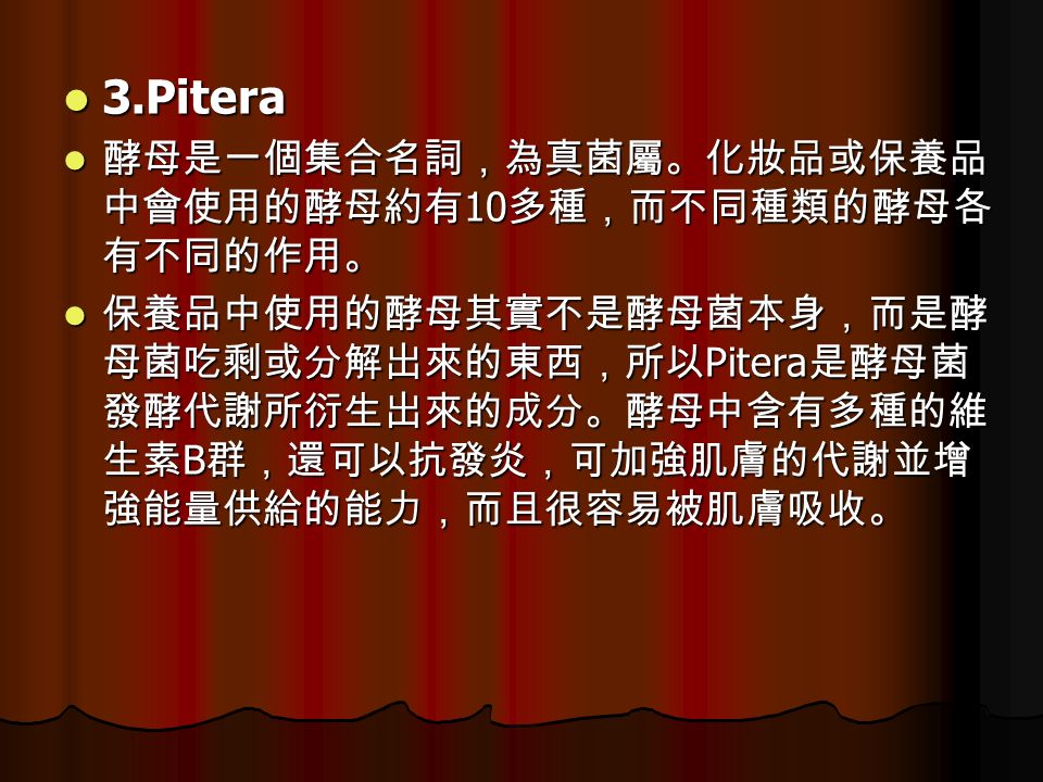 3.Pitera 3.Pitera 酵母是一個集合名詞，為真菌屬。化妝品或保養品 中會使用的酵母約有 10 多種，而不同種類的酵母各 有不同的作用。 酵母是一個集合名詞，為真菌屬。化妝品或保養品 中會使用的酵母約有 10 多種，而不同種類的酵母各 有不同的作用。 保養品中使用的酵母其實不是酵母菌本身，而是酵 母菌吃剩或分解出來的東西，所以 Pitera 是酵母菌 發酵代謝所衍生出來的成分。酵母中含有多種的維 生素 B 群，還可以抗發炎，可加強肌膚的代謝並增 強能量供給的能力，而且很容易被肌膚吸收。 保養品中使用的酵母其實不是酵母菌本身，而是酵 母菌吃剩或分解出來的東西，所以 Pitera 是酵母菌 發酵代謝所衍生出來的成分。酵母中含有多種的維 生素 B 群，還可以抗發炎，可加強肌膚的代謝並增 強能量供給的能力，而且很容易被肌膚吸收。