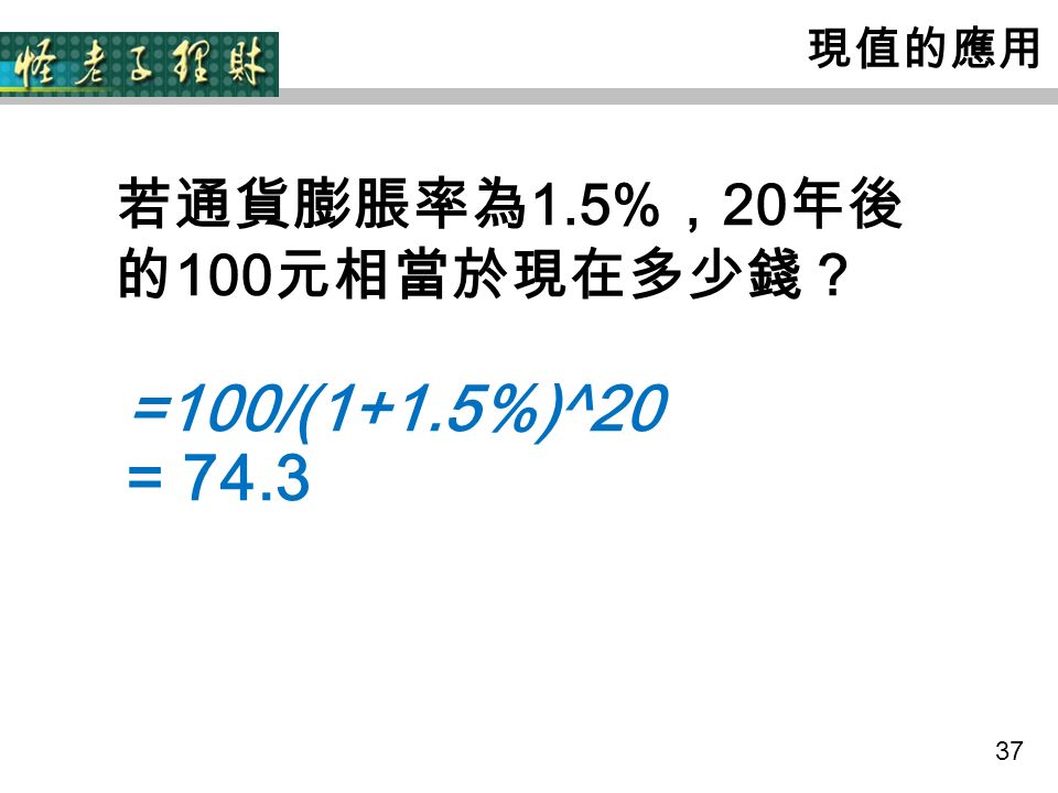37 現值的應用 若通貨膨脹率為 1.5% ， 20 年後 的 100 元相當於現在多少錢？ =100/(1+1.5%)^20 = 74.3