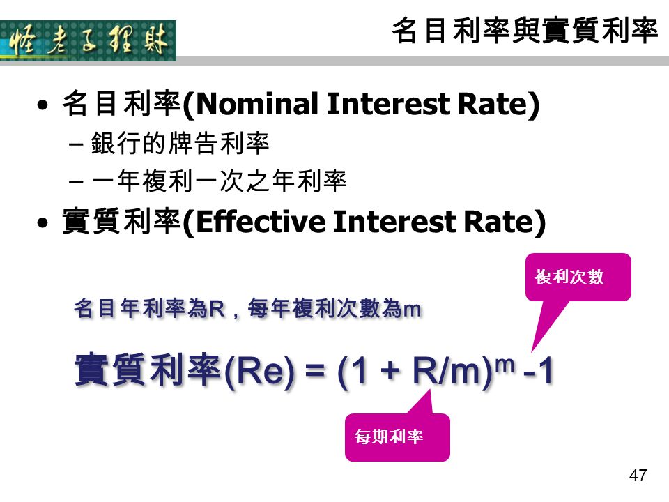 47 名目利率與實質利率 名目利率 (Nominal Interest Rate) – 銀行的牌告利率 – 一年複利一次之年利率 實質利率 (Effective Interest Rate) 名目年利率為 R ，每年複利次數為 m 實質利率 (Re) = (1 + R/m) m -1 名目年利率為 R ，每年複利次數為 m 實質利率 (Re) = (1 + R/m) m -1 每期利率 複利次數