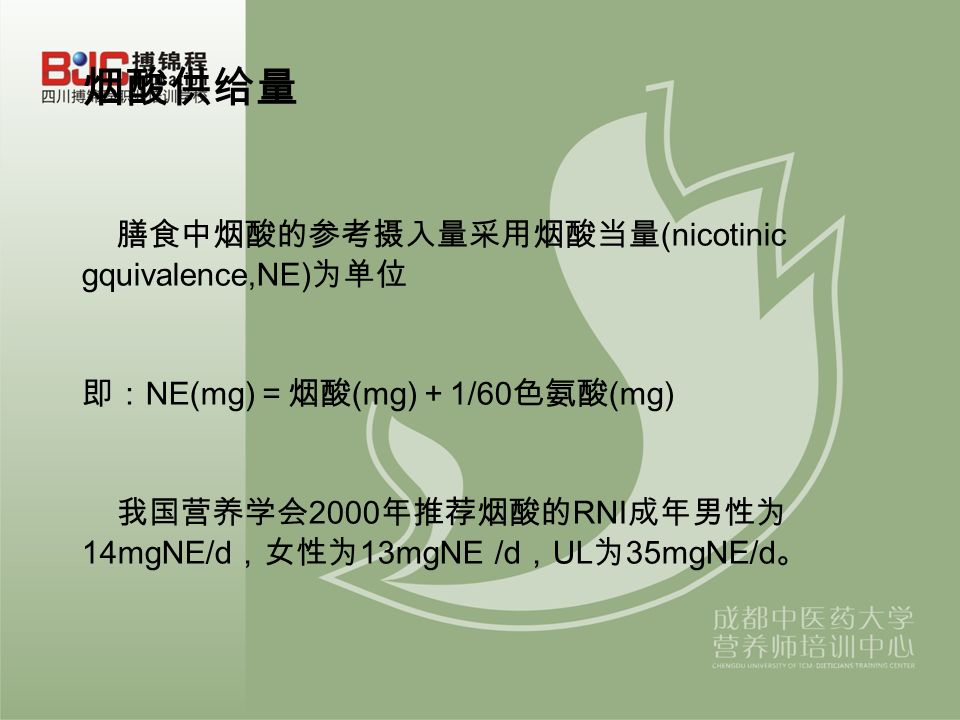 烟酸供给量 膳食中烟酸的参考摄入量采用烟酸当量 (nicotinic gquivalence,NE) 为单位 即： NE(mg) ＝烟酸 (mg) ＋ 1/60 色氨酸 (mg) 我国营养学会 2000 年推荐烟酸的 RNI 成年男性为 14mgNE/d ，女性为 13mgNE /d ， UL 为 35mgNE/d 。