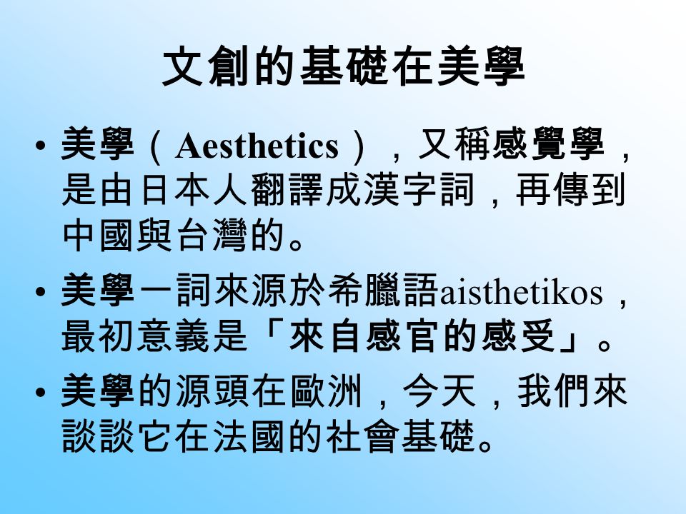 文創的基礎在美學 美學（ Aesthetics ），又稱感覺學， 是由日本人翻譯成漢字詞，再傳到 中國與台灣的。 美學一詞來源於希臘語 aisthetikos ， 最初意義是「來自感官的感受」。 美學的源頭在歐洲，今天，我們來 談談它在法國的社會基礎。