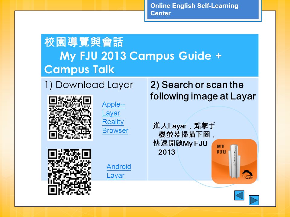 Online English Self-Learning Center 校園導覽與會話 My FJU 2013 Campus Guide + Campus Talk 1) Download Layar 2) Search or scan the following image at Layar 進入 Layar ，點擊手 機螢幕掃描下圖， 快速開啟 My FJU 2013 Apple-- Layar Reality Browser Android Layar