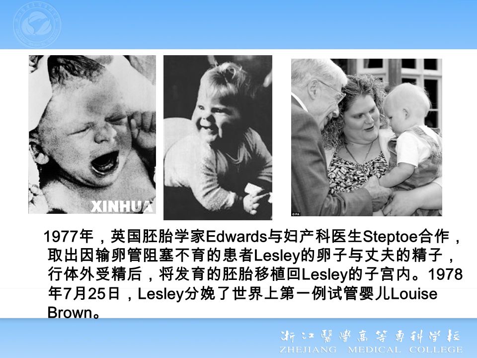 1977 年，英国胚胎学家 Edwards 与妇产科医生 Steptoe 合作， 取出因输卵管阻塞不育的患者 Lesley 的卵子与丈夫的精子， 行体外受精后，将发育的胚胎移植回 Lesley 的子宫内。 1978 年 7 月 25 日， Lesley 分娩了世界上第一例试管婴儿 Louise Brown 。