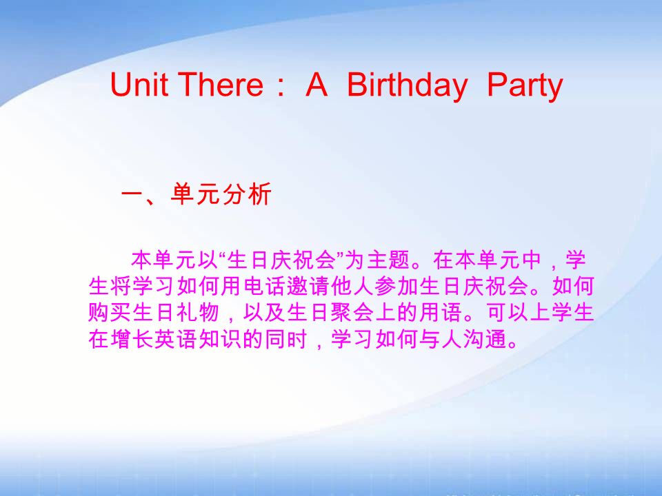 Unit There ： A Birthday Party 一、单元分析 本单元以 生日庆祝会 为主题。在本单元中，学 生将学习如何用电话邀请他人参加生日庆祝会。如何 购买生日礼物，以及生日聚会上的用语。可以上学生 在增长英语知识的同时，学习如何与人沟通。