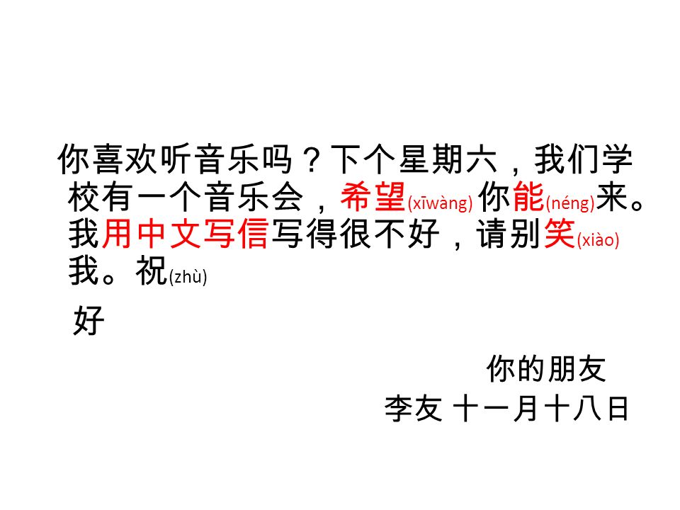 你喜欢听音乐吗？下个星期六，我们学 校有一个音乐会，希望 (xīwàng) 你能 (néng) 来。 我用中文写信写得很不好，请别笑 (xiào) 我。祝 (zhù) 好 你的朋友 李友 十一月十八日