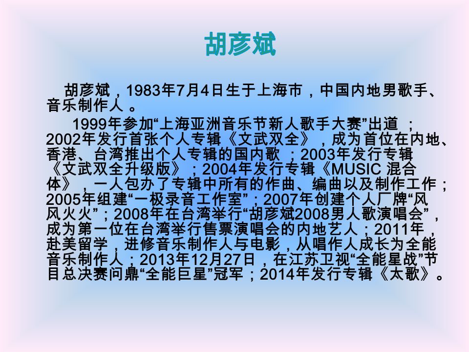 胡彦斌， 1983 年 7 月 4 日生于上海市，中国内地男歌手、 音乐制作人 。 1999 年参加 上海亚洲音乐节新人歌手大赛 出道 ； 2002 年发行首张个人专辑《文武双全》，成为首位在内地、 香港、台湾推出个人专辑的国内歌 ； 2003 年发行专辑 《文武双全升级版》； 2004 年发行专辑《 MUSIC 混合 体》，一人包办了专辑中所有的作曲、编曲以及制作工作； 2005 年组建 一极录音工作室 ； 2007 年创建个人厂牌 风 风火火 ； 2008 年在台湾举行 胡彦斌 2008 男人歌演唱会 ， 成为第一位在台湾举行售票演唱会的内地艺人； 2011 年， 赴美留学，进修音乐制作人与电影，从唱作人成长为全能 音乐制作人； 2013 年 12 月 27 日，在江苏卫视 全能星战 节 目总决赛问鼎 全能巨星 冠军； 2014 年发行专辑《太歌》。